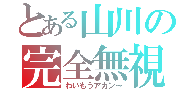 とある山川の完全無視（わいもうアカン～）