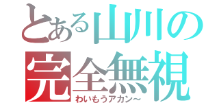 とある山川の完全無視（わいもうアカン～）