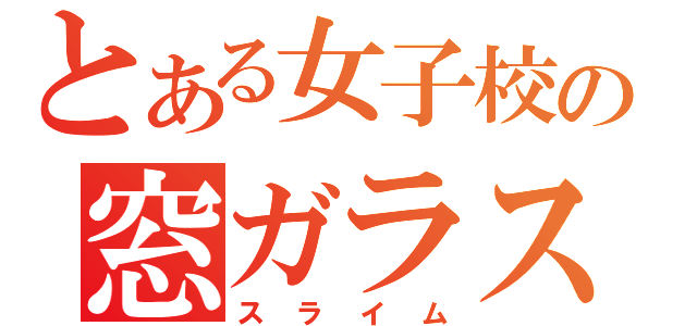 とある女子校の窓ガラス（スライム）