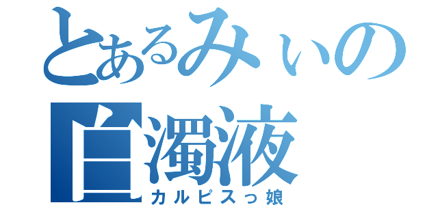 とあるみぃの白濁液（カルピスっ娘）