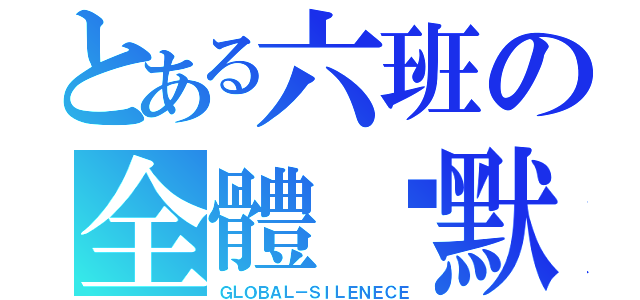 とある六班の全體沉默（ＧＬＯＢＡＬ－ＳＩＬＥＮＥＣＥ）