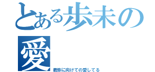 とある歩未の愛（君弥に向けての愛してる）