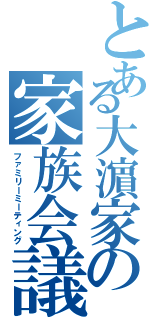 とある大濵家の家族会議（ファミリーミーティング）