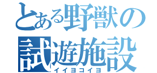 とある野獣の試遊施設（イイヨコイヨ）