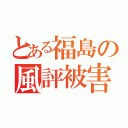 とある福島の風評被害（）