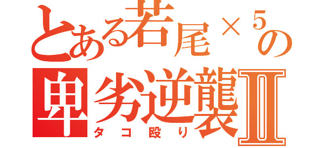 とある若尾×５の卑劣逆襲Ⅱ（タコ殴り）