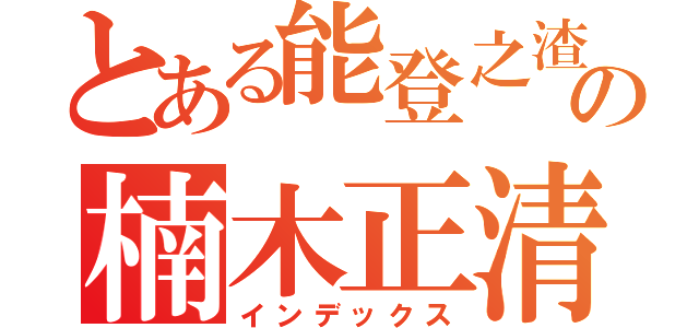 とある能登之渣の楠木正清（インデックス）