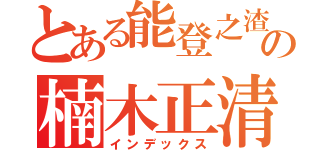 とある能登之渣の楠木正清（インデックス）