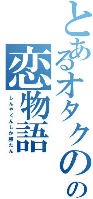 とあるオタクのの恋物語（し　ん　や　く　ん　し　か　勝　た　ん）