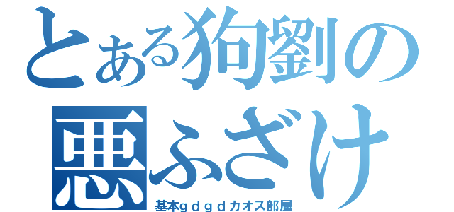 とある狗劉の悪ふざけ（基本ｇｄｇｄカオス部屋）