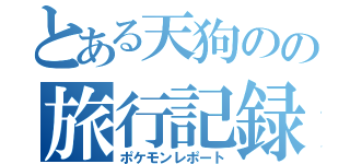 とある天狗のの旅行記録（ポケモンレポート）