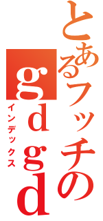 とあるフッチのｇｄｇｄ放送（インデックス）