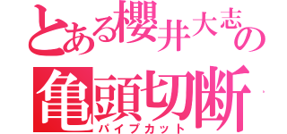 とある櫻井大志の亀頭切断（パイプカット）