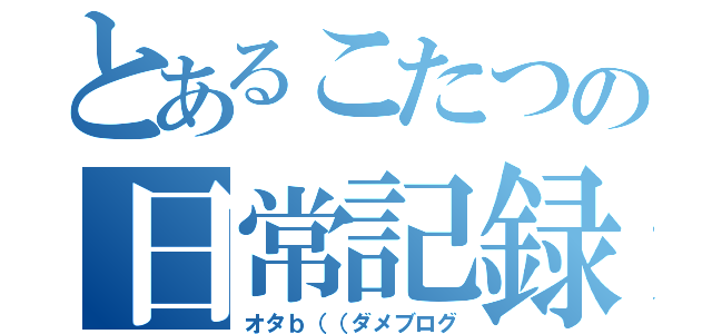 とあるこたつの日常記録（オタｂ（（ダメブログ）