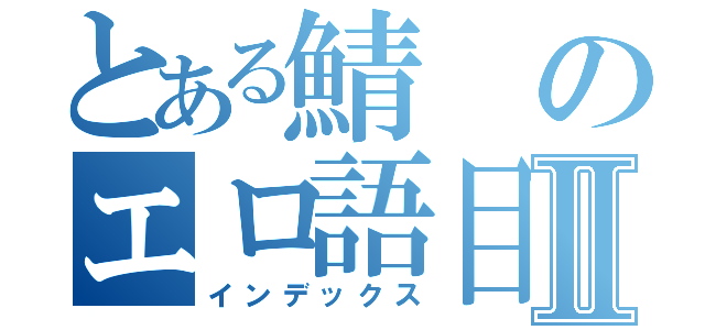 とある鯖のエロ語目録Ⅱ（インデックス）