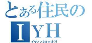 とある住民のＩＹＨ（イヤッッホォォオウ！）