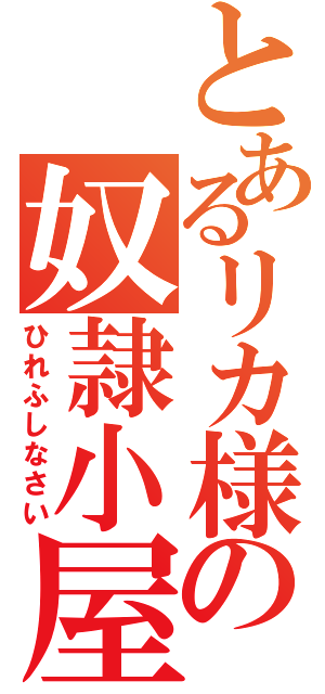 とあるリカ様の奴隷小屋（ひれふしなさい）