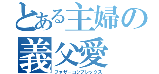 とある主婦の義父愛（ファザーコンプレックス）