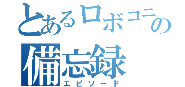 とあるロボコニストの備忘録（エピソード）