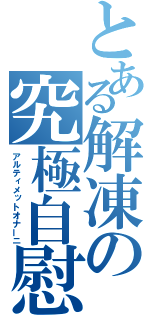 とある解凍の究極自慰（アルティメットオナーニ）