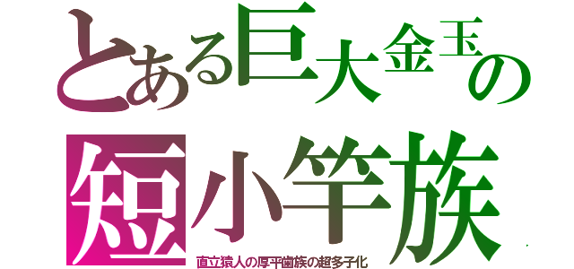 とある巨大金玉の短小竿族（直立猿人の厚平歯族の超多子化）