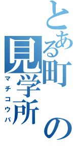 とある町の見学所（マチコウバ）