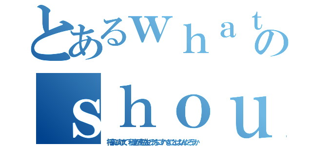 とあるｗｈａｔのｓｈｏｕｌｄ ｗｅ ｄｏ ？（将来に向けて、私達が高校生のうちにすべきことはなんだろうか）