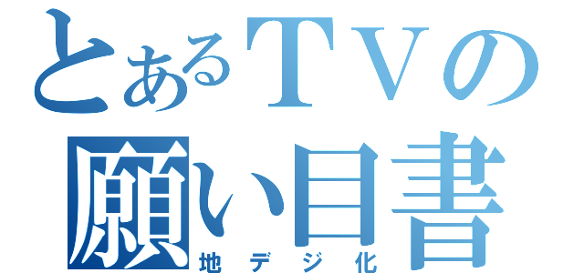 とあるＴＶの願い目書（地デジ化）