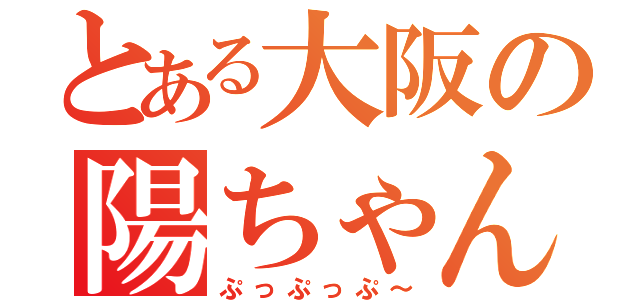 とある大阪の陽ちゃん（ぷっぷっぷ～）