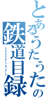 とあるうたうたの鉄道目録（ｋａｓａｎｅ＿ｔｅｔｏ＿ｘ）