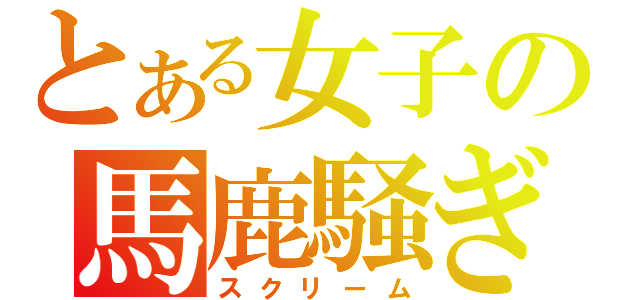 とある女子の馬鹿騒ぎ（スクリーム）