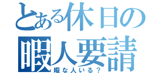 とある休日の暇人要請（暇な人いる？）