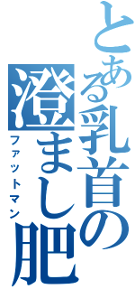 とある乳首の澄まし肥満（ファットマン）