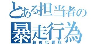 とある担当者の暴走行為（超強化買取）