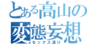 とある高山の変態妄想（セックス漬け）