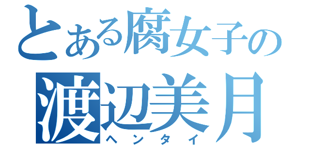 とある腐女子の渡辺美月（ヘンタイ）