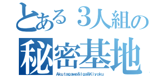 とある３人組の秘密基地（Ａｋｕｔａｇａｗａ＆Ｉｇａ＆Ｋｉｙｏｋｕ）