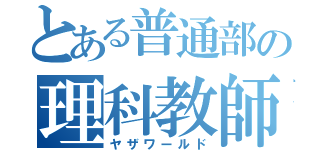 とある普通部の理科教師（ヤザワールド）