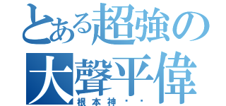 とある超強の大聲平偉（根本神ㄏㄏ）