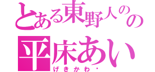 とある東野人のの平床あいら（げきかわ♡）