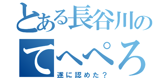 とある長谷川のてへぺろ（遂に認めた？）