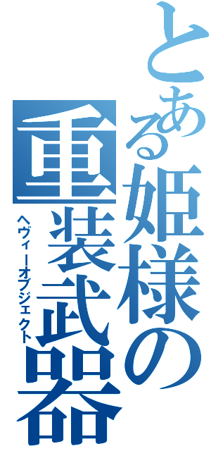 とある姫様の重装武器（ヘヴィーオブジェクト）