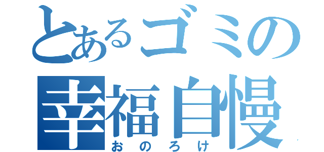 とあるゴミの幸福自慢（おのろけ）