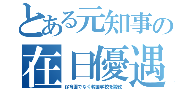 とある元知事の在日優遇（保育園でなく韓国学校を誘致）