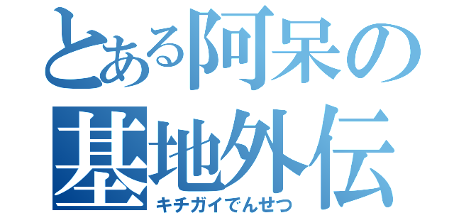 とある阿呆の基地外伝説（キチガイでんせつ）