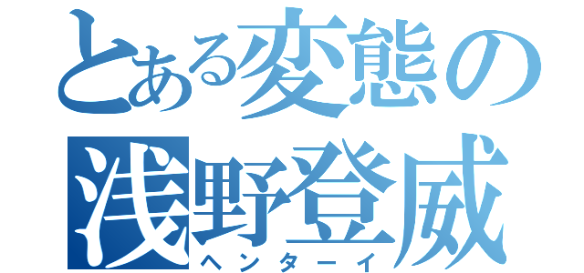 とある変態の浅野登威（ヘンターイ）