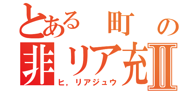 とある　町　の非リア充Ⅱ（ヒ，リアジュウ）