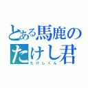 とある馬鹿のたけし君（たけしくん）