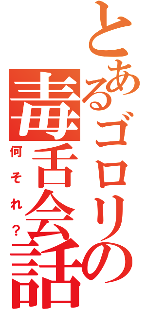 とあるゴロリの毒舌会話（何それ？）