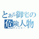 とある御宅の危険人物（サンシロー）